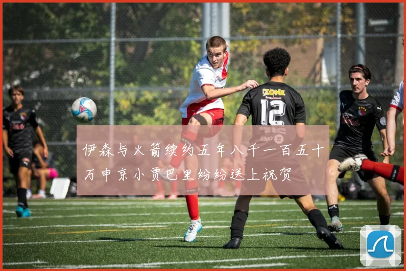 伊森与火箭续约五年八千一百五十万申京小贾巴里纷纷送上祝贺