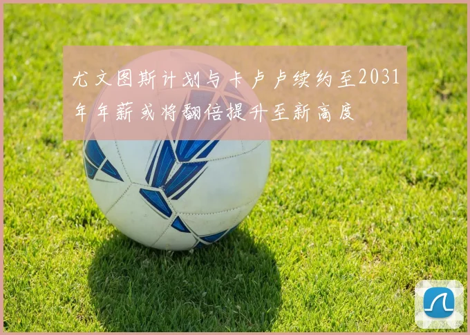 尤文图斯计划与卡卢卢续约至2031年年薪或将翻倍提升至新高度
