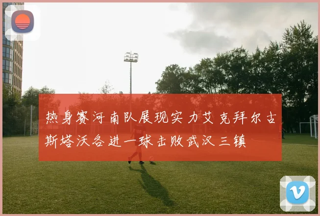 热身赛河南队展现实力艾克拜尔古斯塔沃各进一球击败武汉三镇