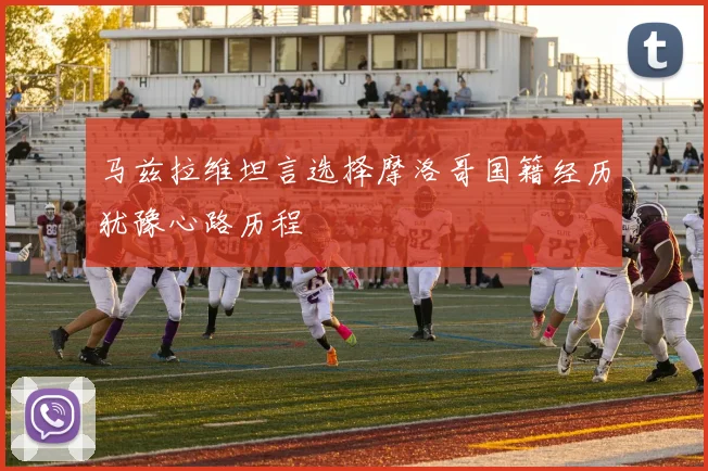 马兹拉维坦言选择摩洛哥国籍经历犹豫心路历程
