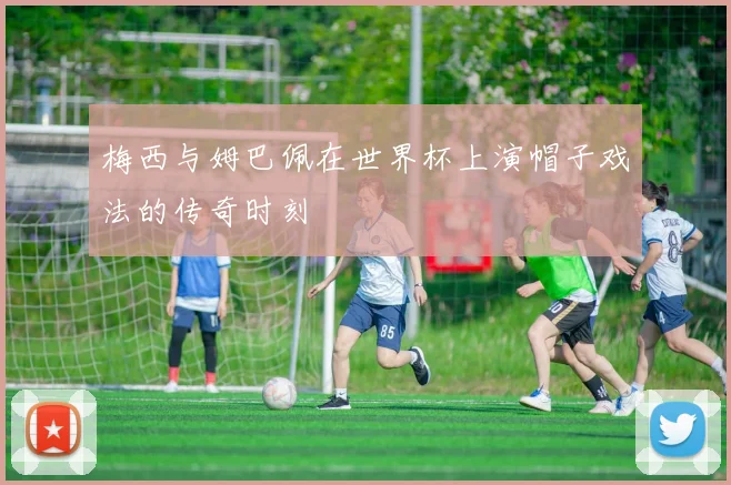 梅西与姆巴佩在世界杯上演帽子戏法的传奇时刻