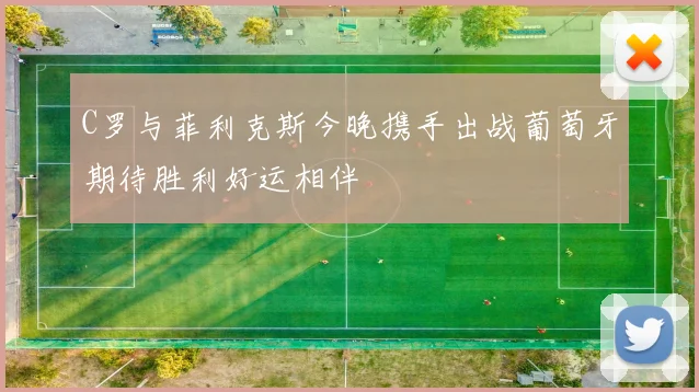 C罗与菲利克斯今晚携手出战葡萄牙期待胜利好运相伴