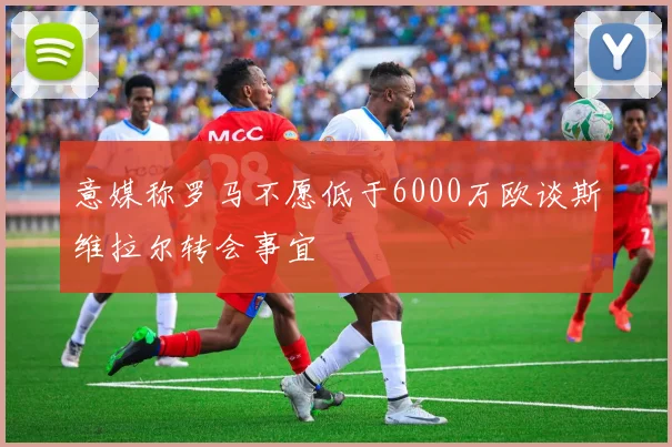 意媒称罗马不愿低于6000万欧谈斯维拉尔转会事宜
