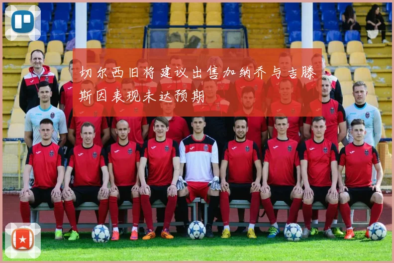 切尔西旧将建议出售加纳乔与吉滕斯因表现未达预期