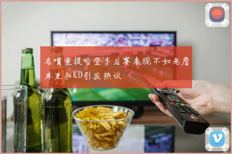 名嘴重提哈登季后赛表现不如老詹库里和KD引发热议