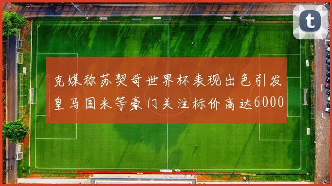 克媒称苏契奇世界杯表现出色引发皇马国米等豪门关注标价高达6000万欧
