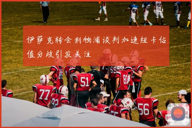 伊萨克转会利物浦谈判加速纽卡估值分歧引发关注