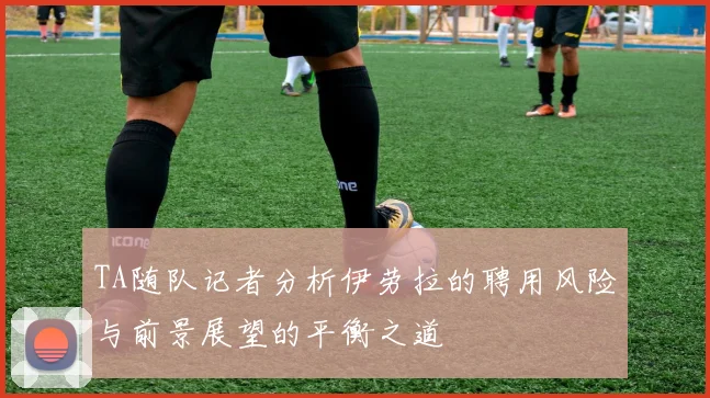 TA随队记者分析伊劳拉的聘用风险与前景展望的平衡之道