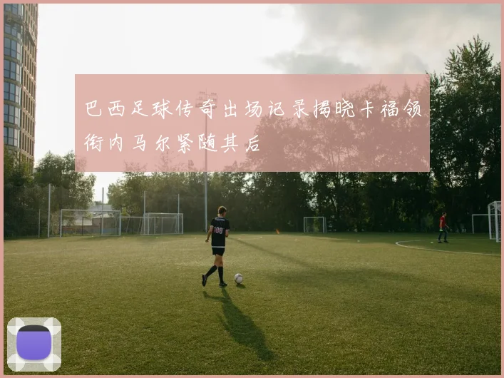 巴西足球传奇出场记录揭晓卡福领衔内马尔紧随其后