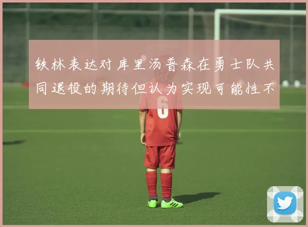 铁林表达对库里汤普森在勇士队共同退役的期待但认为实现可能性不大