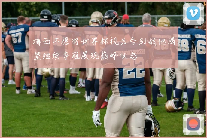 梅西不愿将世界杯视为告别战他渴望继续争冠展现巅峰状态