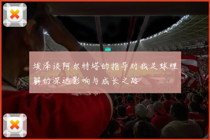 埃泽谈阿尔特塔的指导对我足球理解的深远影响与成长之路