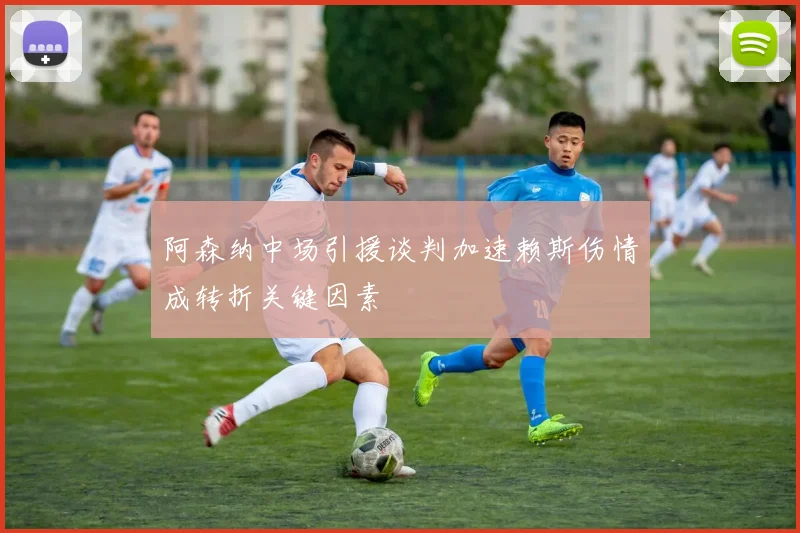 阿森纳中场引援谈判加速赖斯伤情成转折关键因素
