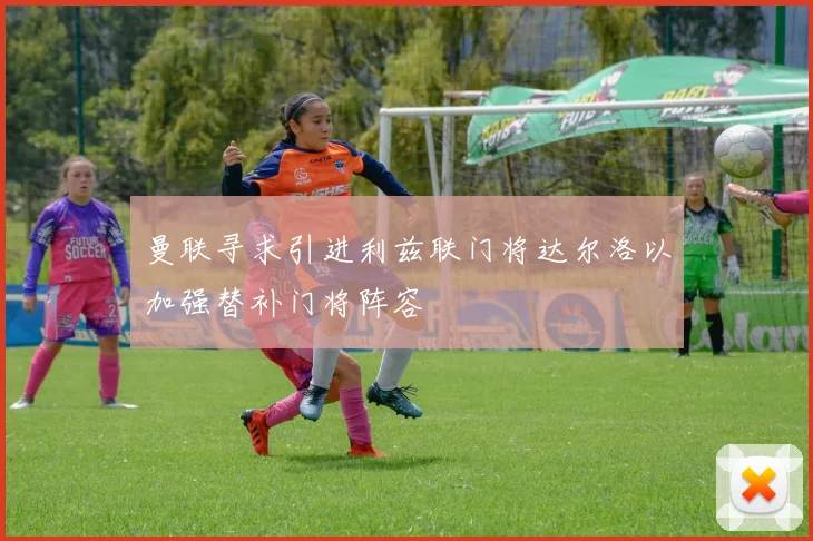 曼联寻求引进利兹联门将达尔洛以加强替补门将阵容