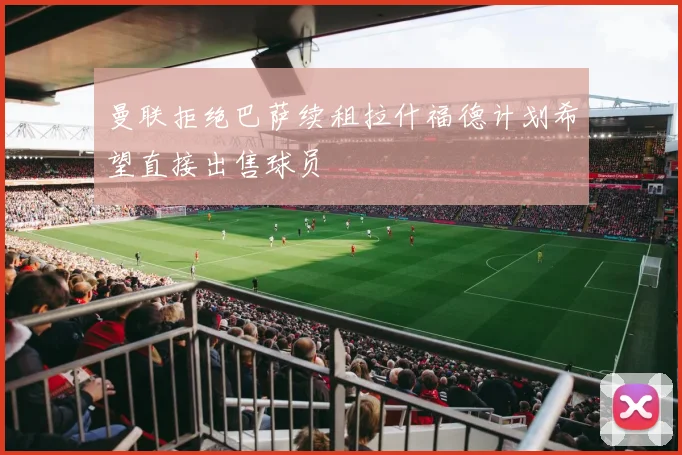 曼联拒绝巴萨续租拉什福德计划希望直接出售球员