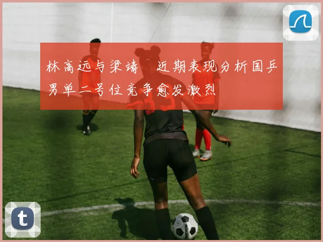 林高远与梁靖崑近期表现分析国乒男单二号位竞争愈发激烈