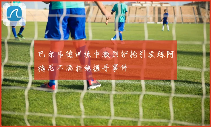 巴尔韦德训练中激烈铲抢引发琼阿梅尼不满拒绝握手事件