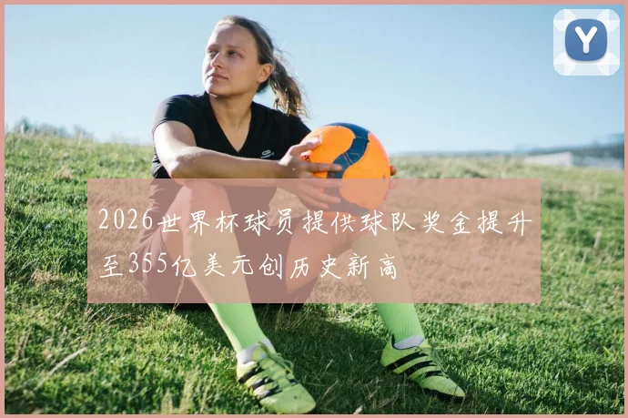 2026世界杯球员提供球队奖金提升至355亿美元创历史新高