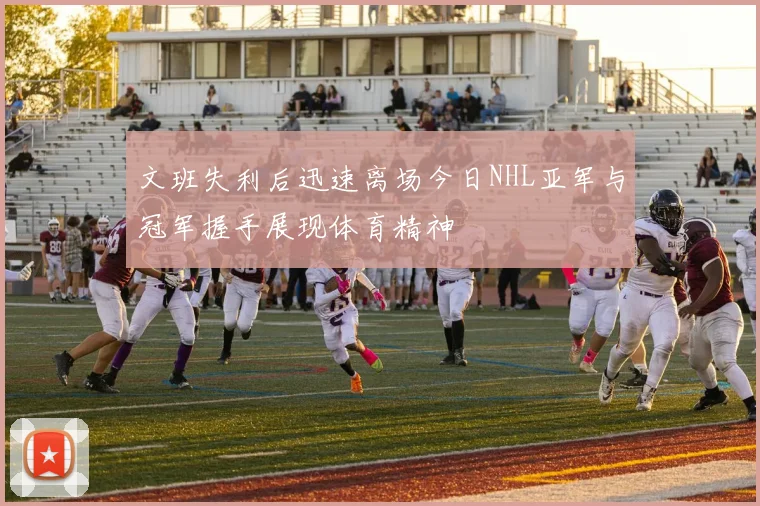 文班失利后迅速离场今日NHL亚军与冠军握手展现体育精神