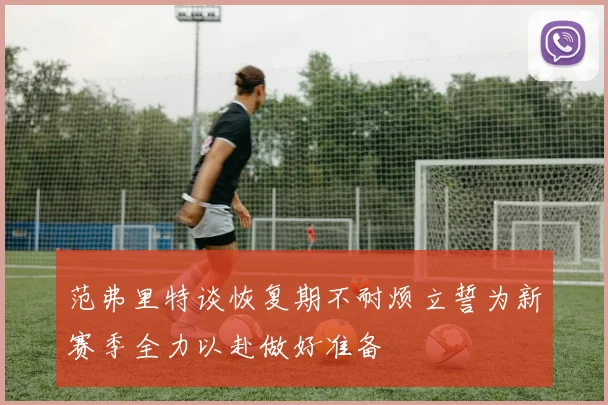 范弗里特谈恢复期不耐烦立誓为新赛季全力以赴做好准备