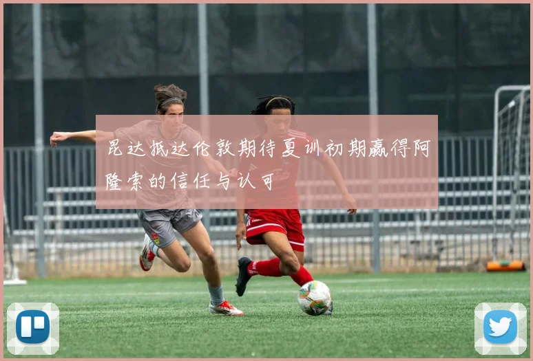 昆达抵达伦敦期待夏训初期赢得阿隆索的信任与认可