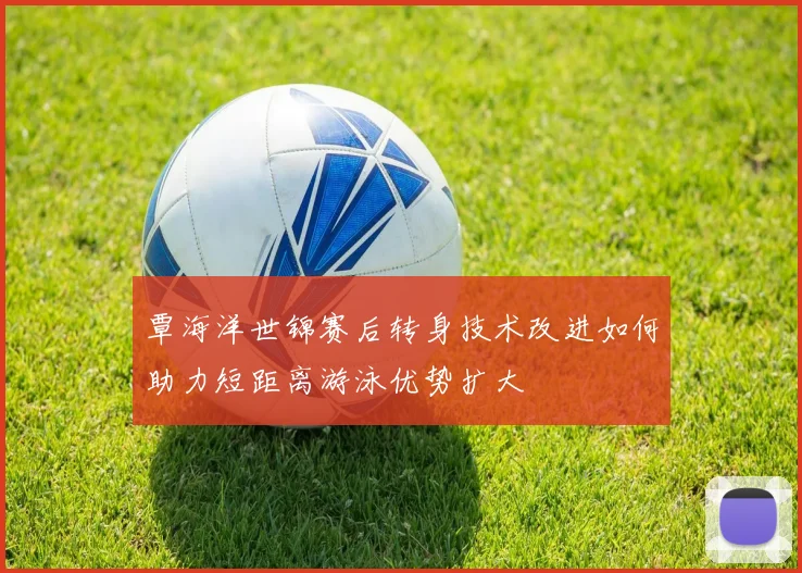 覃海洋世锦赛后转身技术改进如何助力短距离游泳优势扩大