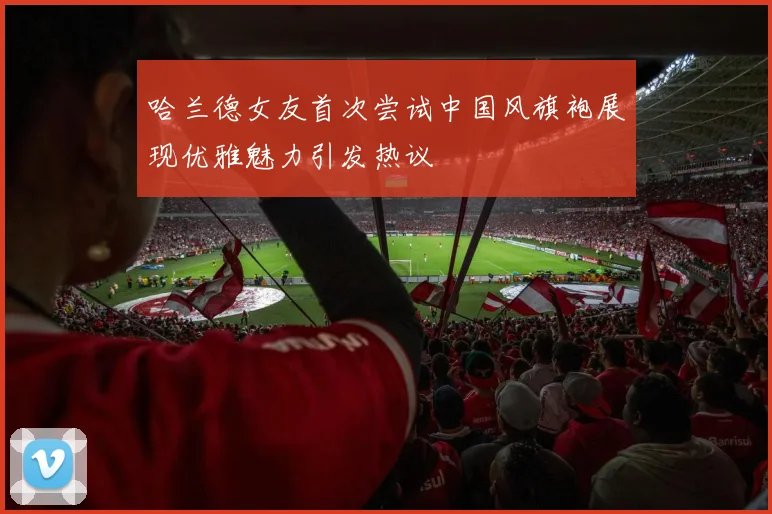 哈兰德女友首次尝试中国风旗袍展现优雅魅力引发热议