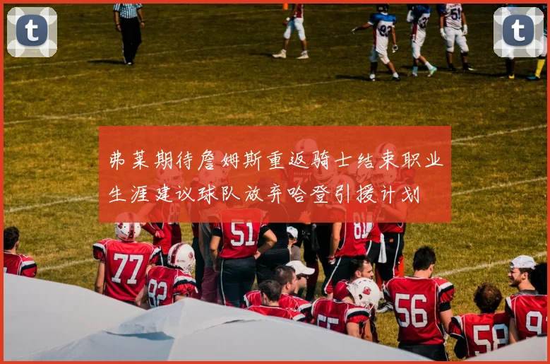 弗莱期待詹姆斯重返骑士结束职业生涯建议球队放弃哈登引援计划