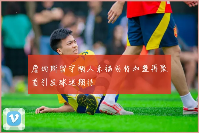 詹姆斯留守湖人乐福或将加盟再聚首引发球迷期待