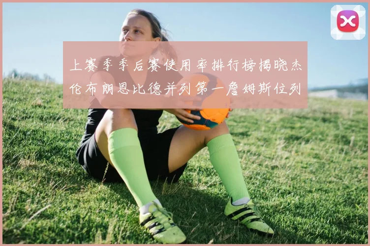 上赛季季后赛使用率排行榜揭晓杰伦布朗恩比德并列第一詹姆斯位列第九
