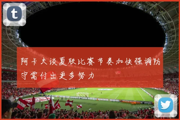 阿卡夫谈夏联比赛节奏加快强调防守需付出更多努力