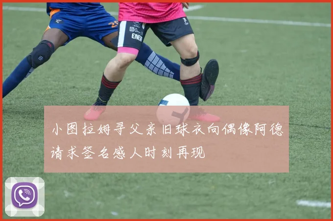 小图拉姆寻父亲旧球衣向偶像阿德请求签名感人时刻再现