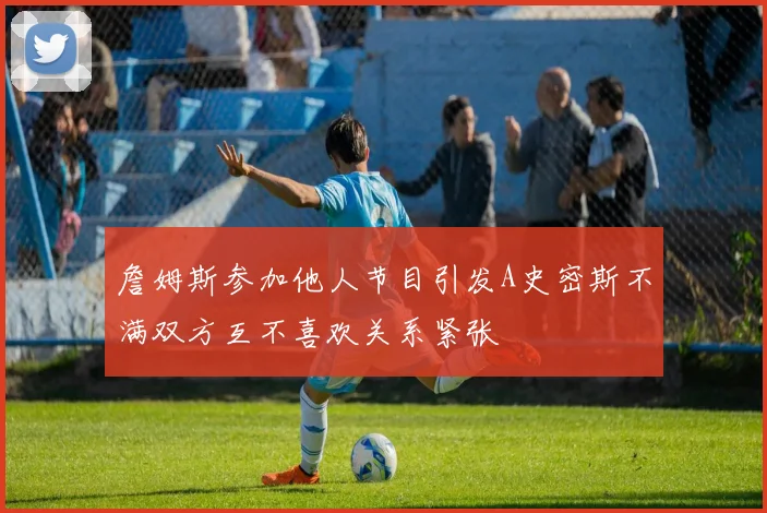 詹姆斯参加他人节目引发A史密斯不满双方互不喜欢关系紧张