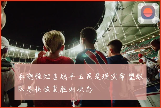 和晓强坦言战平玉昆是现实希望球队尽快恢复胜利状态