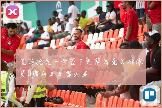 皇马抢先一步签下巴萨马竞目标球员B席和库库雷利亚